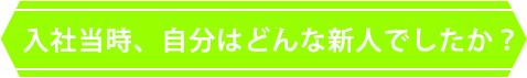 入社当時、自分はどんな新人でしたか？